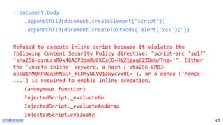 @hakanson
> document.body
.appendChild(document.createElement("script"))
.appendChild(document.createTextNode("alert('xss');"))
Refused to execute inline script because it violates the
following Content Security Policy directive: "script-src 'self'
'sha256-qznLcsROx4GACP2dm0UCKCzCG+HiZ1guq6ZZDob/Tng='". Either
the 'unsafe-inline' keyword, a hash ('sha256-LMD3-
o5SW1nMQnP8eqehN5Cf_fLDXyNLVQ1aWycvx8E='), or a nonce ('nonce-
...') is required to enable inline execution.
(anonymous function)
InjectedScript._evaluateOn
InjectedScript._evaluateAndWrap
InjectedScript.evaluate
45
 
