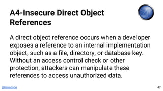 @hakanson
A4-Insecure Direct Object
References
A direct object reference occurs when a developer
exposes a reference to an internal implementation
object, such as a file, directory, or database key.
Without an access control check or other
protection, attackers can manipulate these
references to access unauthorized data.
47
 