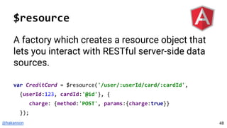 @hakanson
$resource
A factory which creates a resource object that
lets you interact with RESTful server-side data
sources.
var CreditCard = $resource('/user/:userId/card/:cardId',
{userId:123, cardId:'@id'}, {
charge: {method:'POST', params:{charge:true}}
});
48
 