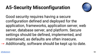 @hakanson
A5-Security Misconfiguration
Good security requires having a secure
configuration defined and deployed for the
application, frameworks, application server, web
server, database server, and platform. Secure
settings should be defined, implemented, and
maintained, as defaults are often insecure.
Additionally, software should be kept up to date.
50
 