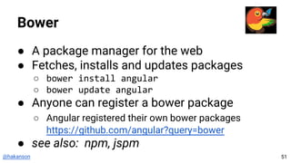 @hakanson
Bower
● A package manager for the web
● Fetches, installs and updates packages
○ bower install angular
○ bower update angular
● Anyone can register a bower package
○ Angular registered their own bower packages
https://github.com/angular?query=bower
● see also: npm, jspm
51
 