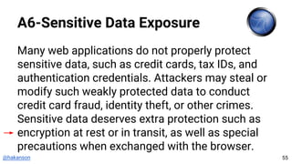 @hakanson
A6-Sensitive Data Exposure
Many web applications do not properly protect
sensitive data, such as credit cards, tax IDs, and
authentication credentials. Attackers may steal or
modify such weakly protected data to conduct
credit card fraud, identity theft, or other crimes.
Sensitive data deserves extra protection such as
encryption at rest or in transit, as well as special
precautions when exchanged with the browser.
55
 
