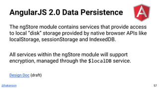 @hakanson
AngularJS 2.0 Data Persistence
The ngStore module contains services that provide access
to local “disk” storage provided by native browser APIs like
localStorage, sessionStorage and IndexedDB.
All services within the ngStore module will support
encryption, managed through the $localDB service.
Design Doc (draft)
57
 