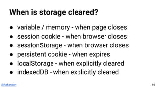 @hakanson
When is storage cleared?
● variable / memory - when page closes
● session cookie - when browser closes
● sessionStorage - when browser closes
● persistent cookie - when expires
● localStorage - when explicitly cleared
● indexedDB - when explicitly cleared
59
 