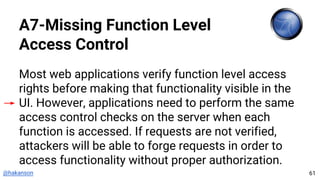@hakanson
A7-Missing Function Level
Access Control
Most web applications verify function level access
rights before making that functionality visible in the
UI. However, applications need to perform the same
access control checks on the server when each
function is accessed. If requests are not verified,
attackers will be able to forge requests in order to
access functionality without proper authorization.
61
 