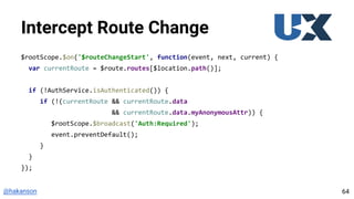 @hakanson
Intercept Route Change
$rootScope.$on('$routeChangeStart', function(event, next, current) {
var currentRoute = $route.routes[$location.path()];
if (!AuthService.isAuthenticated()) {
if (!(currentRoute && currentRoute.data
&& currentRoute.data.myAnonymousAttr)) {
$rootScope.$broadcast('Auth:Required');
event.preventDefault();
}
}
});
64
 