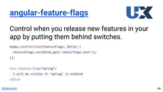 @hakanson
angular-feature-flags
Control when you release new features in your
app by putting them behind switches.
myApp.run(function(featureFlags, $http) {
featureFlags.set($http.get('/data/flags.json'));
});
<div feature-flag="myFlag">
I will be visible if 'myFlag' is enabled
</div>
66
 