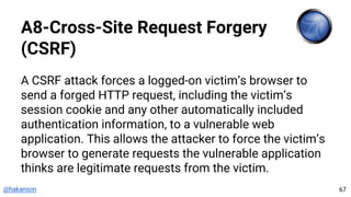 @hakanson
A8-Cross-Site Request Forgery
(CSRF)
A CSRF attack forces a logged-on victim’s browser to
send a forged HTTP request, including the victim’s
session cookie and any other automatically included
authentication information, to a vulnerable web
application. This allows the attacker to force the victim’s
browser to generate requests the vulnerable application
thinks are legitimate requests from the victim.
67
 