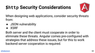 @hakanson
$http Security Considerations
When designing web applications, consider security threats
from:
● JSON vulnerability
● XSRF
Both server and the client must cooperate in order to
eliminate these threats. Angular comes pre-configured with
strategies that address these issues, but for this to work
backend server cooperation is required.
68
 