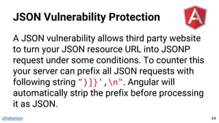 @hakanson
JSON Vulnerability Protection
A JSON vulnerability allows third party website
to turn your JSON resource URL into JSONP
request under some conditions. To counter this
your server can prefix all JSON requests with
following string ")]}',n". Angular will
automatically strip the prefix before processing
it as JSON.
69
 