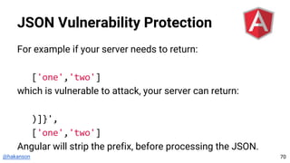 @hakanson
JSON Vulnerability Protection
For example if your server needs to return:
['one','two']
which is vulnerable to attack, your server can return:
)]}',
['one','two']
Angular will strip the prefix, before processing the JSON.
70
 