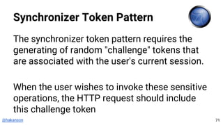 @hakanson
Synchronizer Token Pattern
The synchronizer token pattern requires the
generating of random "challenge" tokens that
are associated with the user's current session.
When the user wishes to invoke these sensitive
operations, the HTTP request should include
this challenge token
71
 