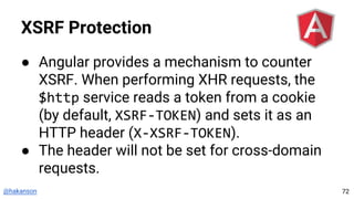 @hakanson
XSRF Protection
● Angular provides a mechanism to counter
XSRF. When performing XHR requests, the
$http service reads a token from a cookie
(by default, XSRF-TOKEN) and sets it as an
HTTP header (X-XSRF-TOKEN).
● The header will not be set for cross-domain
requests.
72
 