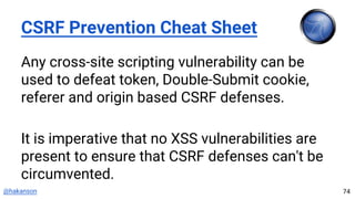 @hakanson
CSRF Prevention Cheat Sheet
Any cross-site scripting vulnerability can be
used to defeat token, Double-Submit cookie,
referer and origin based CSRF defenses.
It is imperative that no XSS vulnerabilities are
present to ensure that CSRF defenses can't be
circumvented.
74
 