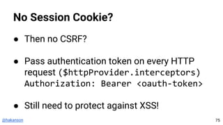 @hakanson
No Session Cookie?
● Then no CSRF?
● Pass authentication token on every HTTP
request ($httpProvider.interceptors)
Authorization: Bearer <oauth-token>
● Still need to protect against XSS!
75
 