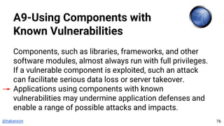 @hakanson
A9-Using Components with
Known Vulnerabilities
Components, such as libraries, frameworks, and other
software modules, almost always run with full privileges.
If a vulnerable component is exploited, such an attack
can facilitate serious data loss or server takeover.
Applications using components with known
vulnerabilities may undermine application defenses and
enable a range of possible attacks and impacts.
76
 