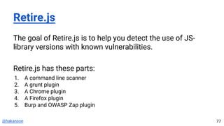 @hakanson
Retire.js
The goal of Retire.js is to help you detect the use of JS-
library versions with known vulnerabilities.
Retire.js has these parts:
1. A command line scanner
2. A grunt plugin
3. A Chrome plugin
4. A Firefox plugin
5. Burp and OWASP Zap plugin
77
 