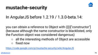 @hakanson
mustache-security
In AngularJS before 1.2.19 / 1.3.0-beta.14:
you can obtain a reference to Object with ({})["constructor"]
(because although the name constructor is blacklisted, only
the Function object was considered dangerous)
○ all the interesting methods of Object are accessible
○ fixed now
https://code.google.com/p/mustache-security/wiki/AngularJS
79
 