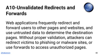 @hakanson
A10-Unvalidated Redirects and
Forwards
Web applications frequently redirect and
forward users to other pages and websites, and
use untrusted data to determine the destination
pages. Without proper validation, attackers can
redirect victims to phishing or malware sites, or
use forwards to access unauthorized pages.
80
 