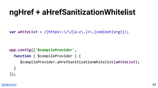 @hakanson
ngHref + aHrefSanitizationWhitelist
var whiteList = /(https://[a-z.]+.(com|net|org))/;
app.config(['$compileProvider',
function ( $compileProvider ) {
$compileProvider.aHrefSanitizationWhitelist(whiteList);
}
]);
83
 