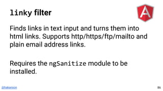 @hakanson
linky filter
Finds links in text input and turns them into
html links. Supports http/https/ftp/mailto and
plain email address links.
Requires the ngSanitize module to be
installed.
86
 