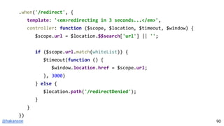@hakanson
.when('/redirect', {
template: '<em>redirecting in 3 seconds...</em>',
controller: function ($scope, $location, $timeout, $window) {
$scope.url = $location.$$search['url'] || '';
if ($scope.url.match(whiteList)) {
$timeout(function () {
$window.location.href = $scope.url;
}, 3000)
} else {
$location.path('/redirectDenied');
}
}
})
90
 