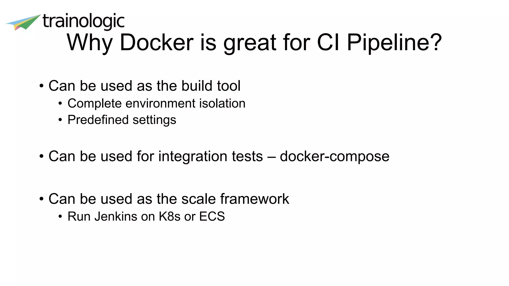 Why Docker is great for CI Pipeline?
• Can be used as the build tool
• Complete environment isolation
• Predefined settings
• Can be used for integration tests – docker-compose
• Can be used as the scale framework
• Run Jenkins on K8s or ECS
 
