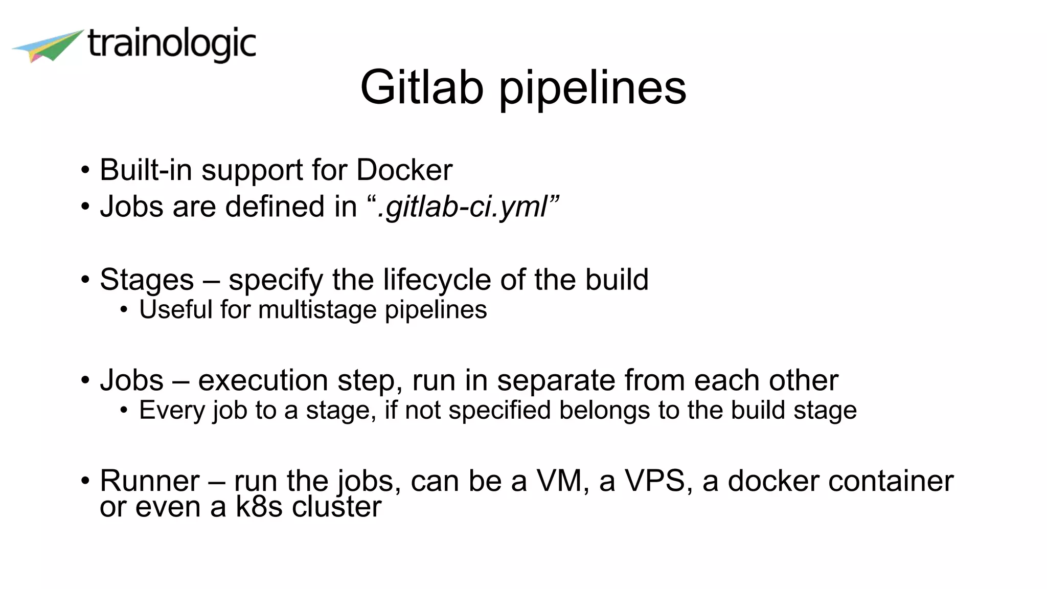 Gitlab pipelines
• Built-in support for Docker
• Jobs are defined in “.gitlab-ci.yml”
• Stages – specify the lifecycle of the build
• Useful for multistage pipelines
• Jobs – execution step, run in separate from each other
• Every job to a stage, if not specified belongs to the build stage
• Runner – run the jobs, can be a VM, a VPS, a docker container
or even a k8s cluster
 