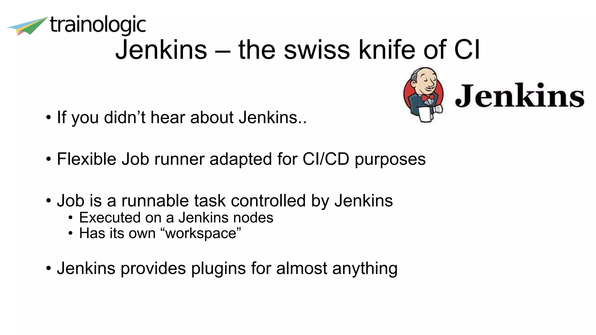 Jenkins – the swiss knife of CI
• If you didn’t hear about Jenkins..
• Flexible Job runner adapted for CI/CD purposes
• Job is a runnable task controlled by Jenkins
• Executed on a Jenkins nodes
• Has its own “workspace”
• Jenkins provides plugins for almost anything
 