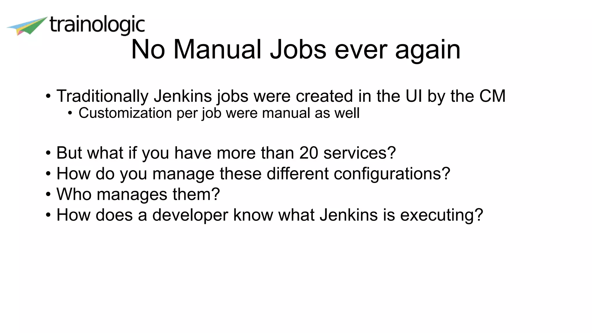 No Manual Jobs ever again
• Traditionally Jenkins jobs were created in the UI by the CM
• Customization per job were manual as well
• But what if you have more than 20 services?
• How do you manage these different configurations?
• Who manages them?
• How does a developer know what Jenkins is executing?
 