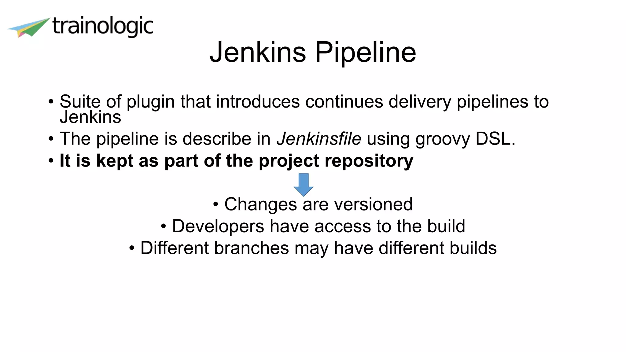 Jenkins Pipeline
• Suite of plugin that introduces continues delivery pipelines to
Jenkins
• The pipeline is describe in Jenkinsfile using groovy DSL.
• It is kept as part of the project repository
• Changes are versioned
• Developers have access to the build
• Different branches may have different builds
 