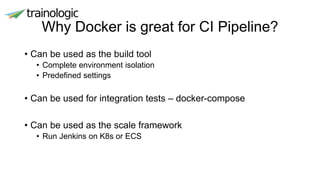 Why Docker is great for CI Pipeline?
• Can be used as the build tool
• Complete environment isolation
• Predefined settings
• Can be used for integration tests – docker-compose
• Can be used as the scale framework
• Run Jenkins on K8s or ECS
 