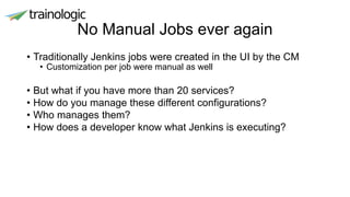 No Manual Jobs ever again
• Traditionally Jenkins jobs were created in the UI by the CM
• Customization per job were manual as well
• But what if you have more than 20 services?
• How do you manage these different configurations?
• Who manages them?
• How does a developer know what Jenkins is executing?
 