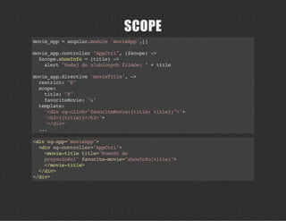 SCOPE
movie_app=angular.module'movieApp',[]
movie_app.controller"AppCtrl",($scope)->
$scope.showInfo=(title)->
alert"Dodajdoulubionychfilmów:"+title
movie_app.directive'movieTitle',->
restrict:"E"
scope:
title:"@"
favoriteMovie:"&"
template:
'<divng-click="favoriteMovie({title:title})">'+
'<h3>{{title}}</h3>'+
'</div>'
...
<divng-app="movieApp">
<divng-controller="AppCtrl">
<movie-titletitle="Powrótdo
przyszłości"favorite-movie="showInfo(title)">
</movie-title>
</div>
</div>
 