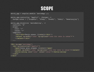 SCOPE
movie_app=angular.module'movieApp',[]
movie_app.controller"AppCtrl",($scope)->
$scope.rates=["Tragedia","Słaby","Średni","Dobry","Rewelacyjny"]
movie_app.directive'movieRating',->
restrict:"E"
scope:
rate:"="
rates:"="
template:
'<div><div>Twojaocena:{{rate}}</div>'+
'<selectng-model="rate"ng-options="rateforrateinrates">'+
'</select></div>'
...
<divng-app="movieApp">
<divng-controller="AppCtrl">
<span>Ocenapozascopem:{{rate}}</span>
<selectng-model="rate"ng-options="rateforrateinrates"></select>
<movie-ratingrate="rate"rates="rates"></movie-rating>
</div>
</div>
 