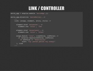 LINK / CONTROLLER
movie_app=angular.module'movieApp',[]
movie_app.directive'movieRating',->
...
link:(scope,element,attrs,ctrls)->
element.bind'mouseover',->
element.css'color','red'
element.bind'mouseleave',->
element.css'color','black'
scope.$watch"rate",((newValue,oldValue)->
if!angular.equals(newValue,oldValue)
ifnewValue!="Rewelacyjny"
alert"Czyjesteśpewientejoceny?"
),true
...
 