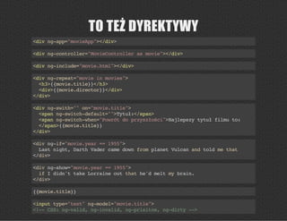 TO TEŻ DYREKTYWY
<divng-app="movieApp"></div>
<divng-controller="MovieControllerasmovie"></div>
<divng-include="movie.html"></div>
<divng-repeat="movieinmovies">
<h3>{{movie.title}}</h3>
<div>{{movie.director}}</div>
</div>
<divng-swith=""on="movie.title">
<spanng-switch-default="">Tytuł:</span>
<spanng-switch-when="Powrótdoprzyszłości">Najlepszytytułfilmuto:
</span>{{movie.title}}
</div>
<divng-if="movie.year==1955">
Lastnight,DarthVadercamedownfromplanetVulcanandtoldmethat
</div>
<divng-show="movie.year==1955">
ifIdidn'ttakeLorraineoutthathe'dmeltmybrain.
</div>
{{movie.title}}
<inputtype="text"ng-model="movie.title">
<!--CSS:ng-valid,ng-invalid,ng-prisitne,ng-dirty-->
 