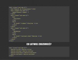 <divclass="col-sm-12">
<h3>"PowrótdoPrzyszłości"</h3>
<divclass="col-sm-12">
<span>Ocena:</span>3
</div>
<divclass="col-sm-12">
<h4>
Trailers:
</h4>
<div>
<ahref="/video1">Trailer1</a>
</div>
</div>
<divclass="col-sm-12">
<h4>
Recenzje:
</h4>
<div>
<ahref="/review1.html">Review1</a>
</div>
</div>
</div>
CO ŁATWIEJ ZROZUMIEĆ?
<divclass="col-sm-12">
<movie-title></movie-title>
<movie-rating></movie-rating>
<movie-trailers></movie-trailers>
<movie-reviews></movie-reviews>
</div>
 