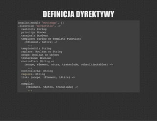DEFINICJA DYREKTYWY
angular.module"movieApp",[]
.directive"movieTitle",->
restrict:String
priority:Number
terminal:Boolean
template:StringorTemplateFunction:
(tElement,tAttrs)->
...
templateUrl:String
replace:BooleanorString
scope:BooleanorObject
transclude:Boolean
controller:Stringor
(scope,element,attrs,transclude,otherInjectables)->
...
controllerAs:String
require:String
link:(scope,iElement,iAttrs)->
...
compile:
(tElement,tAttrs,transclude)->
...
 