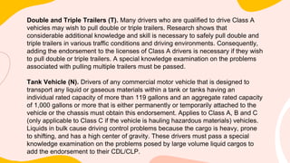 Double and Triple Trailers (T). Many drivers who are qualified to drive Class A
vehicles may wish to pull double or triple trailers. Research shows that
considerable additional knowledge and skill is necessary to safely pull double and
triple trailers in various traffic conditions and driving environments. Consequently,
adding the endorsement to the licenses of Class A drivers is necessary if they wish
to pull double or triple trailers. A special knowledge examination on the problems
associated with pulling multiple trailers must be passed.
Tank Vehicle (N). Drivers of any commercial motor vehicle that is designed to
transport any liquid or gaseous materials within a tank or tanks having an
individual rated capacity of more than 119 gallons and an aggregate rated capacity
of 1,000 gallons or more that is either permanently or temporarily attached to the
vehicle or the chassis must obtain this endorsement. Applies to Class A, B and C
(only applicable to Class C if the vehicle is hauling hazardous materials) vehicles.
Liquids in bulk cause driving control problems because the cargo is heavy, prone
to shifting, and has a high center of gravity. These drivers must pass a special
knowledge examination on the problems posed by large volume liquid cargos to
add the endorsement to their CDL/CLP.
 