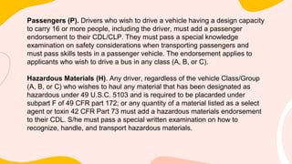 Passengers (P). Drivers who wish to drive a vehicle having a design capacity
to carry 16 or more people, including the driver, must add a passenger
endorsement to their CDL/CLP. They must pass a special knowledge
examination on safety considerations when transporting passengers and
must pass skills tests in a passenger vehicle. The endorsement applies to
applicants who wish to drive a bus in any class (A, B, or C).
Hazardous Materials (H). Any driver, regardless of the vehicle Class/Group
(A, B, or C) who wishes to haul any material that has been designated as
hazardous under 49 U.S.C. 5103 and is required to be placarded under
subpart F of 49 CFR part 172; or any quantity of a material listed as a select
agent or toxin 42 CFR Part 73 must add a hazardous materials endorsement
to their CDL. S/he must pass a special written examination on how to
recognize, handle, and transport hazardous materials.
 