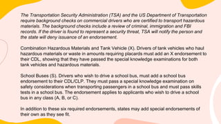 The Transportation Security Administration (TSA) and the US Department of Transportation
require background checks on commercial drivers who are certified to transport hazardous
materials. The background checks include a review of criminal, immigration and FBI
records. If the driver is found to represent a security threat, TSA will notify the person and
the state will deny issuance of an endorsement.
Combination Hazardous Materials and Tank Vehicle (X). Drivers of tank vehicles who haul
hazardous materials or waste in amounts requiring placards must add an X endorsement to
their CDL, showing that they have passed the special knowledge examinations for both
tank vehicles and hazardous materials.
School Buses (S). Drivers who wish to drive a school bus, must add a school bus
endorsement to their CDL/CLP. They must pass a special knowledge examination on
safety considerations when transporting passengers in a school bus and must pass skills
tests in a school bus. The endorsement applies to applicants who wish to drive a school
bus in any class (A, B, or C).
In addition to these six required endorsements, states may add special endorsements of
their own as they see fit.
 