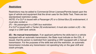 Restrictions
Restrictions may be added to Commercial Driver Licenses/Permits based upon the
type of vehicle and equipment that the driver uses for the Skills Test. There are ten
standardized restriction codes.
NOTE: If a CLP is issued with a Passenger (P) or a School Bus (S) endorsement, it
must also contain a
(P) – No passengers in a CMV bus restriction.
If a CLP is issued with a Tanker (N) endorsement, it must also contain a (X) – No
cargo in a CMV tank vehicle.
(E) - No manual transmission. If an applicant performs the skills test in a vehicle
equipped with an automatic transmission, the State must indicate on the CDL, if
issued, that the person is restricted from operating a CMV equipped with a manual
transmission. For the purposes of the skills test and the restriction, an automatic
transmission includes any transmission not operating fully on the gear shift and
clutch principle.
 