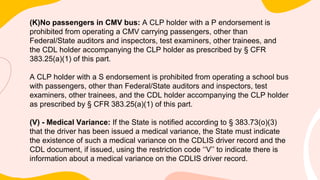 (K)No passengers in CMV bus: A CLP holder with a P endorsement is
prohibited from operating a CMV carrying passengers, other than
Federal/State auditors and inspectors, test examiners, other trainees, and
the CDL holder accompanying the CLP holder as prescribed by § CFR
383.25(a)(1) of this part.
A CLP holder with a S endorsement is prohibited from operating a school bus
with passengers, other than Federal/State auditors and inspectors, test
examiners, other trainees, and the CDL holder accompanying the CLP holder
as prescribed by § CFR 383.25(a)(1) of this part.
(V) - Medical Variance: If the State is notified according to § 383.73(o)(3)
that the driver has been issued a medical variance, the State must indicate
the existence of such a medical variance on the CDLIS driver record and the
CDL document, if issued, using the restriction code ‘‘V’’ to indicate there is
information about a medical variance on the CDLIS driver record.
 