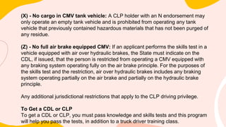 (X) - No cargo in CMV tank vehicle: A CLP holder with an N endorsement may
only operate an empty tank vehicle and is prohibited from operating any tank
vehicle that previously contained hazardous materials that has not been purged of
any residue.
(Z) - No full air brake equipped CMV: If an applicant performs the skills test in a
vehicle equipped with air over hydraulic brakes, the State must indicate on the
CDL, if issued, that the person is restricted from operating a CMV equipped with
any braking system operating fully on the air brake principle. For the purposes of
the skills test and the restriction, air over hydraulic brakes includes any braking
system operating partially on the air brake and partially on the hydraulic brake
principle.
Any additional jurisdictional restrictions that apply to the CLP driving privilege.
To Get a CDL or CLP
To get a CDL or CLP, you must pass knowledge and skills tests and this program
will help you pass the tests, in addition to a truck driver training class.
 