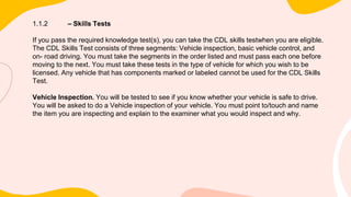 1.1.2 – Skills Tests
If you pass the required knowledge test(s), you can take the CDL skills testwhen you are eligible.
The CDL Skills Test consists of three segments: Vehicle inspection, basic vehicle control, and
on- road driving. You must take the segments in the order listed and must pass each one before
moving to the next. You must take these tests in the type of vehicle for which you wish to be
licensed. Any vehicle that has components marked or labeled cannot be used for the CDL Skills
Test.
Vehicle Inspection. You will be tested to see if you know whether your vehicle is safe to drive.
You will be asked to do a Vehicle inspection of your vehicle. You must point to/touch and name
the item you are inspecting and explain to the examiner what you would inspect and why.
 