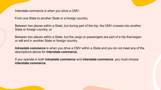 Interstate commerce is when you drive a CMV:
From one State to another State or a foreign country;
Between two places within a State, but during part of the trip, the CMV crosses into another
State or foreign country; or
Between two places within a State, but the cargo or passengers are part of a trip that began
or will end in another State or foreign country.
Intrastate commerce is when you drive a CMV within a State and you do not meet any of the
descriptions above for interstate commerce.
If you operate in both intrastate commerce and interstate commerce, you must choose
interstate commerce.
 