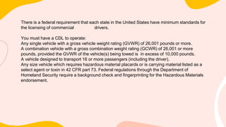 There is a federal requirement that each state in the United States have minimum standards for
the licensing of commercial drivers.
You must have a CDL to operate:
Any single vehicle with a gross vehicle weight rating (GVWR) of 26,001 pounds or more.
A combination vehicle with a gross combination weight rating (GCWR) of 26,001 or more
pounds, provided the GVWR of the vehicle(s) being towed is in excess of 10,000 pounds.
A vehicle designed to transport 16 or more passengers (including the driver).
Any size vehicle which requires hazardous material placards or is carrying material listed as a
select agent or toxin in 42 CFR part 73. Federal regulations through the Department of
Homeland Security require a background check and fingerprinting for the Hazardous Materials
endorsement.
 