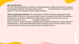 CDL Classifications
The CDL vehicle classification included in the federal standard, together with the type of cargo to
be transported, determine what type of CDL license and endorsement an applicant must
apply for. There are three basic vehicle classes or groups:
Class A Combination Vehicles. Any combination of vehicles with gross combination weight
rating (GCWR) of 26,001 or more pounds falls in Group A provided the GVWR of the vehicle(s)
being towed is more than 10,000 pounds. Most Class A vehicles are trucks such as truck-
tractor/semi-trailer or truck and trailer combinations.
Driving a Class A vehicle requires considerably more skill and knowledge than driving vehicles in
Classes B and C. Since these skills include those required to drive a B and C vehicle, a driver
who has a Class A license also may drive vehicles in Classes B and C.
 