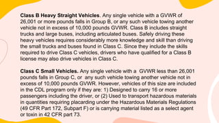 Class B Heavy Straight Vehicles. Any single vehicle with a GVWR of
26,001 or more pounds falls in Group B, or any such vehicle towing another
vehicle not in excess of 10,000 pounds GVWR. Class B includes straight
trucks and large buses, including articulated buses. Safely driving these
heavy vehicles requires considerably more knowledge and skill than driving
the small trucks and buses found in Class C. Since they include the skills
required to drive Class C vehicles, drivers who have qualified for a Class B
license may also drive vehicles in Class C.
Class C Small Vehicles. Any single vehicle with a GVWR less than 26,001
pounds falls in Group C, or any such vehicle towing another vehicle not in
excess of 10,000 pounds GVWR. However, vehicles of this size are included
in the CDL program only if they are: 1) Designed to carry 16 or more
passengers including the driver, or (2) Used to transport hazardous materials
in quantities requiring placarding under the Hazardous Materials Regulations
(49 CFR Part 172, Subpart F) or is carrying material listed as a select agent
or toxin in 42 CFR part 73.
 
